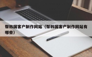 六安帮韩国客户制作网站（帮韩国客户制作网站有哪些）